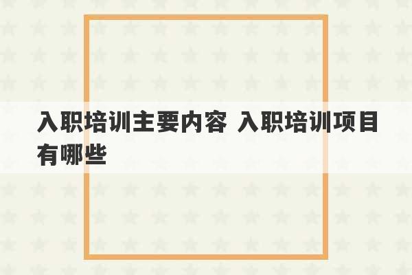 入职培训主要内容 入职培训项目有哪些