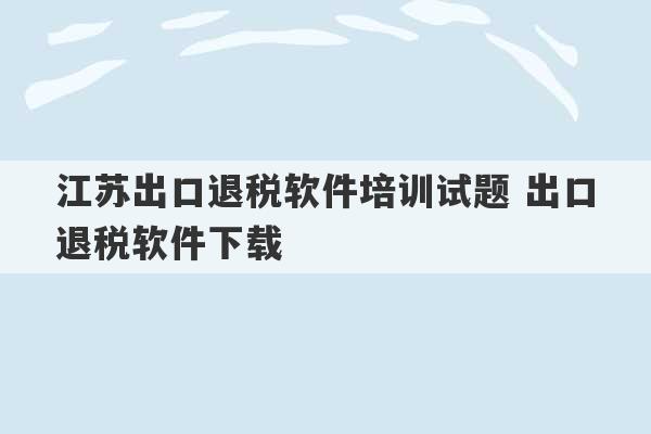 江苏出口退税软件培训试题 出口退税软件下载