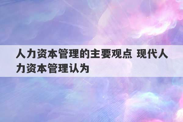 人力资本管理的主要观点 现代人力资本管理认为