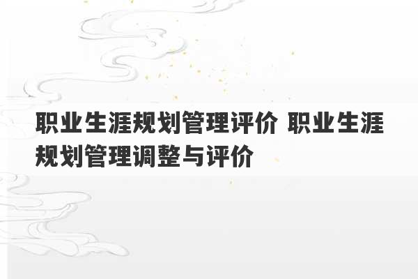 职业生涯规划管理评价 职业生涯规划管理调整与评价