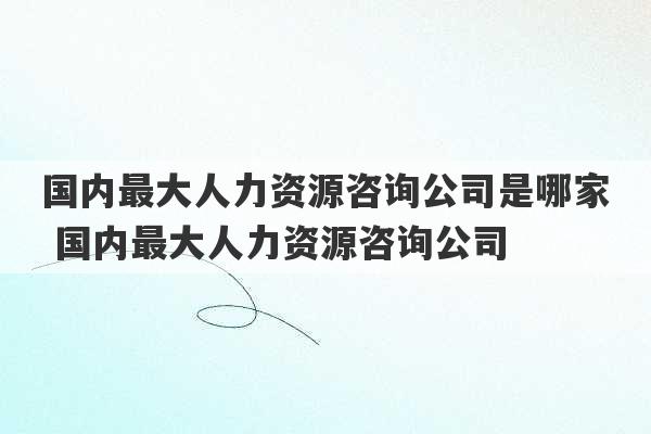 国内最大人力资源咨询公司是哪家 国内最大人力资源咨询公司