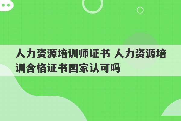 人力资源培训师证书 人力资源培训合格证书国家认可吗