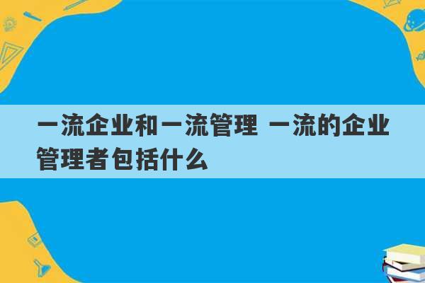 一流企业和一流管理 一流的企业管理者包括什么