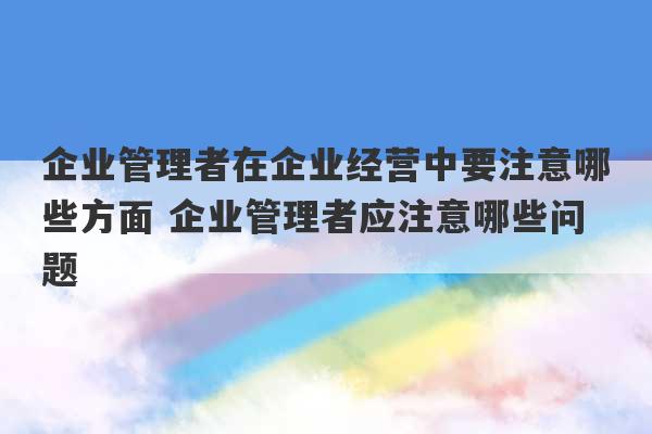 企业管理者在企业经营中要注意哪些方面 企业管理者应注意哪些问题