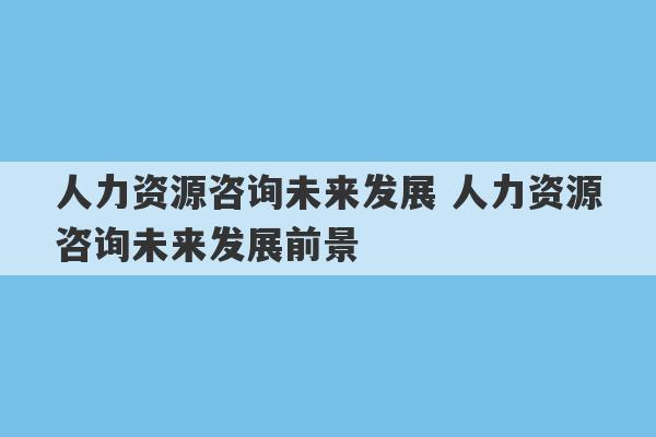 人力资源咨询未来发展 人力资源咨询未来发展前景