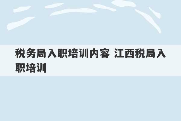 税务局入职培训内容 江西税局入职培训