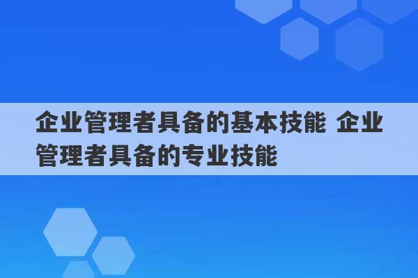 企业管理者具备的基本技能 企业管理者具备的专业技能