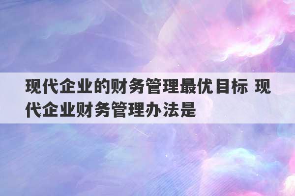 现代企业的财务管理最优目标 现代企业财务管理办法是