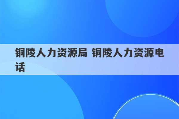 铜陵人力资源局 铜陵人力资源电话