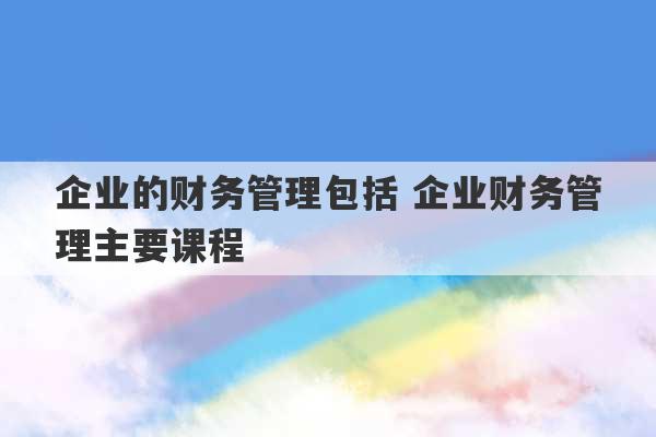 企业的财务管理包括 企业财务管理主要课程