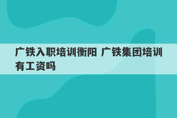 广铁入职培训衡阳 广铁集团培训有工资吗