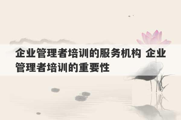 企业管理者培训的服务机构 企业管理者培训的重要性