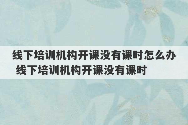 线下培训机构开课没有课时怎么办 线下培训机构开课没有课时