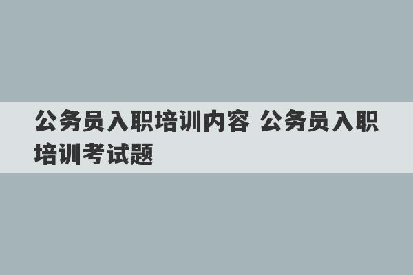 公务员入职培训内容 公务员入职培训考试题