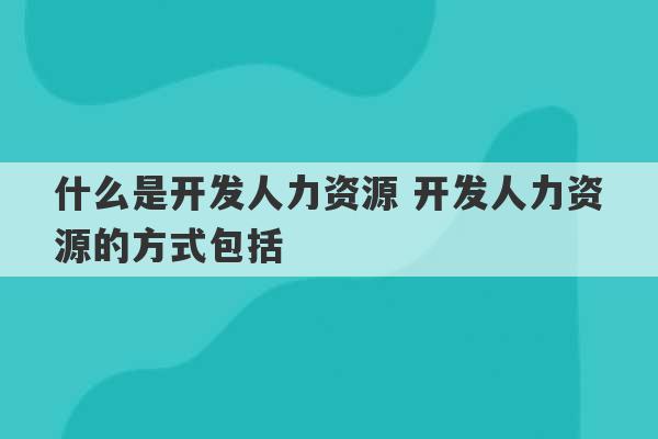 什么是开发人力资源 开发人力资源的方式包括