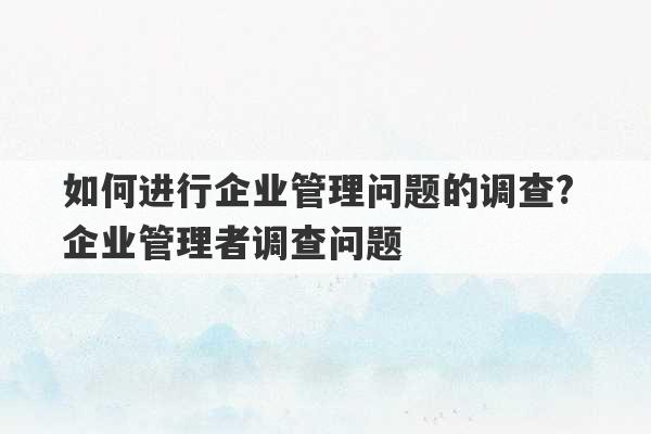 如何进行企业管理问题的调查? 企业管理者调查问题