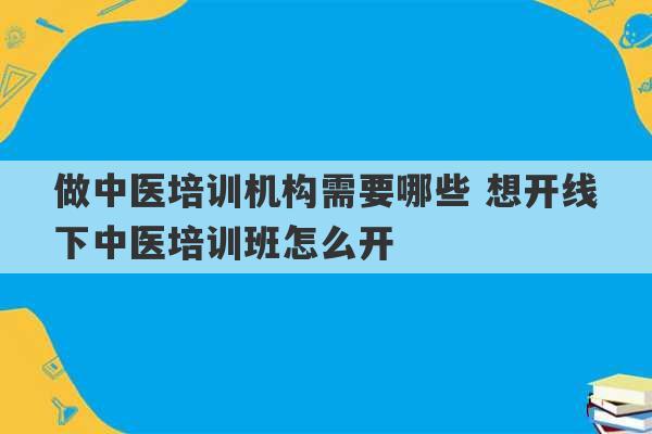 做中医培训机构需要哪些 想开线下中医培训班怎么开