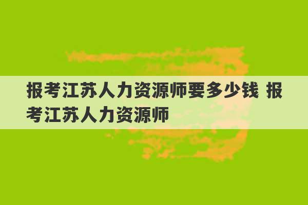 报考江苏人力资源师要多少钱 报考江苏人力资源师