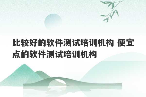 比较好的软件测试培训机构 便宜点的软件测试培训机构