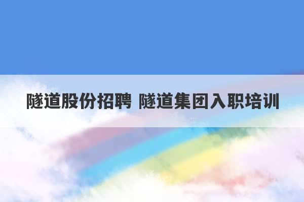 隧道股份招聘 隧道集团入职培训