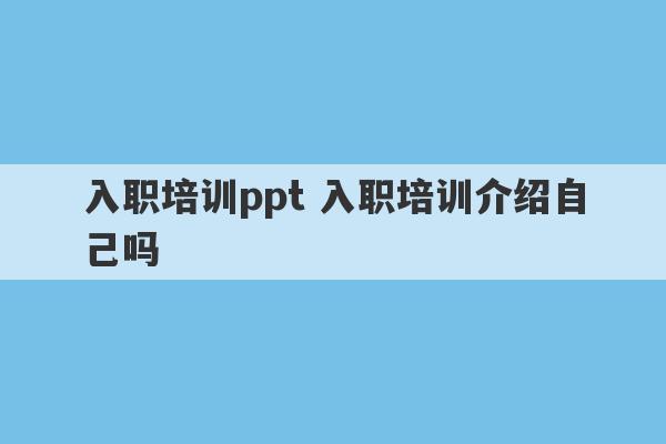 入职培训ppt 入职培训介绍自己吗