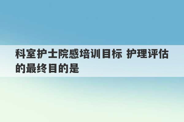 科室护士院感培训目标 护理评估的最终目的是