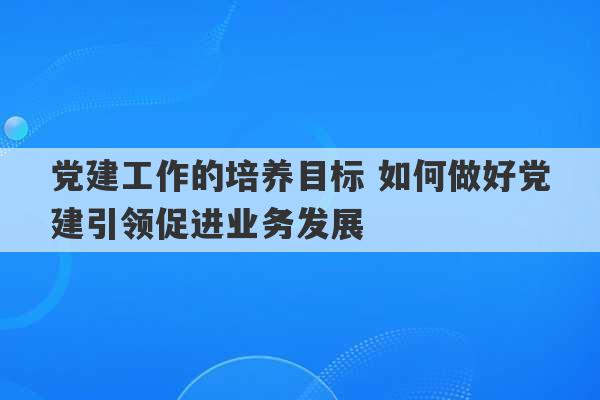 党建工作的培养目标 如何做好党建引领促进业务发展