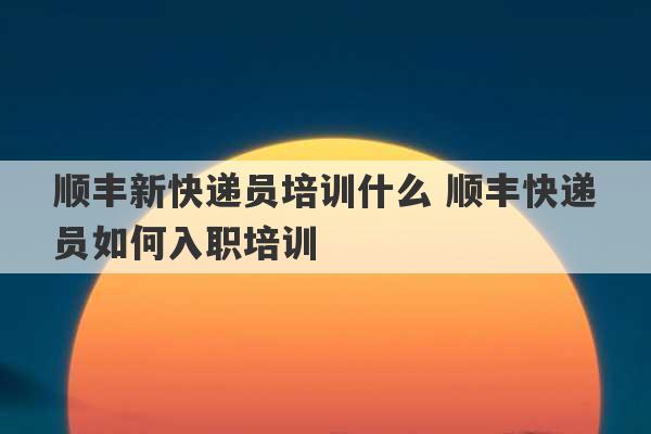 顺丰新快递员培训什么 顺丰快递员如何入职培训