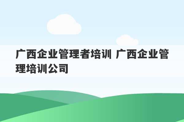 广西企业管理者培训 广西企业管理培训公司