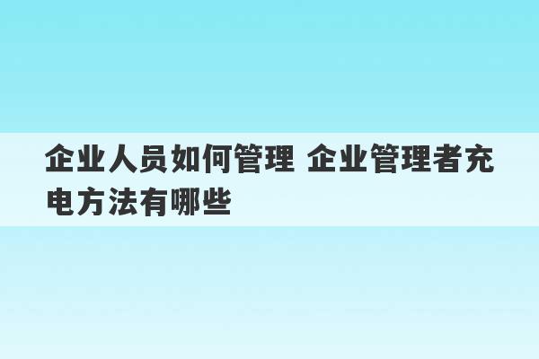 企业人员如何管理 企业管理者充电方法有哪些