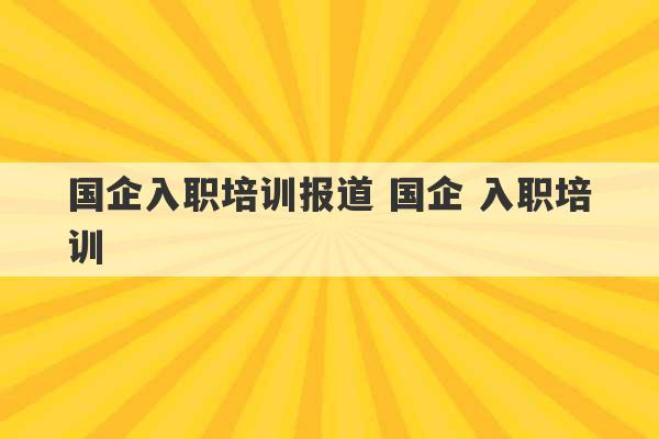 国企入职培训报道 国企 入职培训