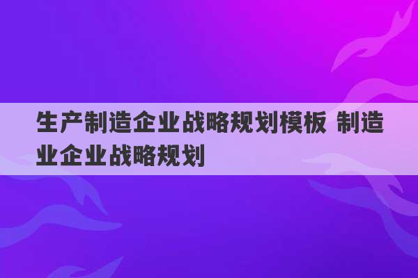 生产制造企业战略规划模板 制造业企业战略规划