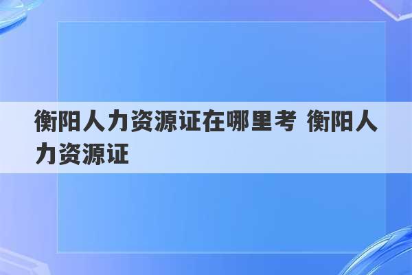 衡阳人力资源证在哪里考 衡阳人力资源证