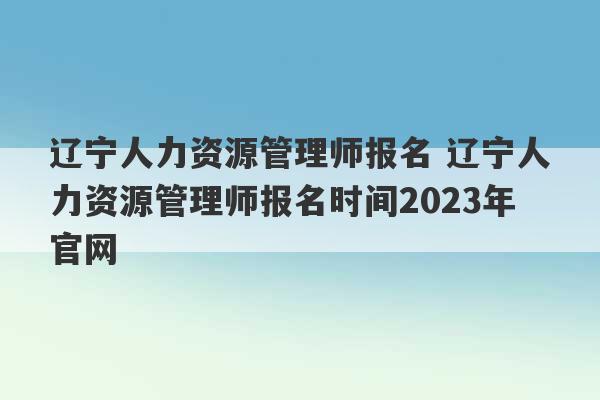 辽宁人力资源管理师报名 辽宁人力资源管理师报名时间2023年官网