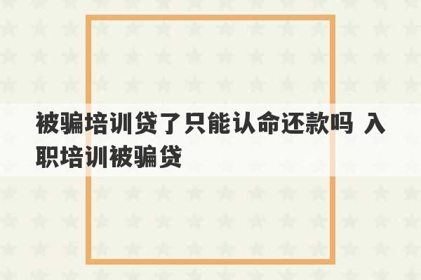 被骗培训贷了只能认命还款吗 入职培训被骗贷