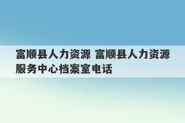 富顺县人力资源 富顺县人力资源服务中心档案室电话