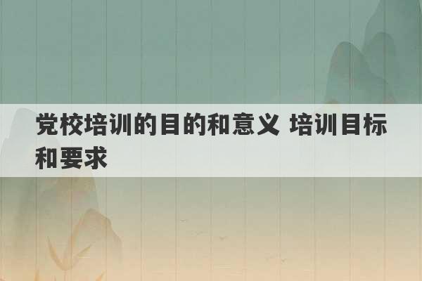 党校培训的目的和意义 培训目标和要求