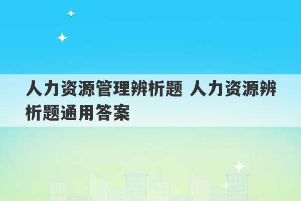 人力资源管理辨析题 人力资源辨析题通用答案