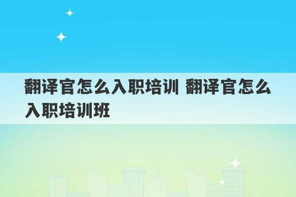 翻译官怎么入职培训 翻译官怎么入职培训班