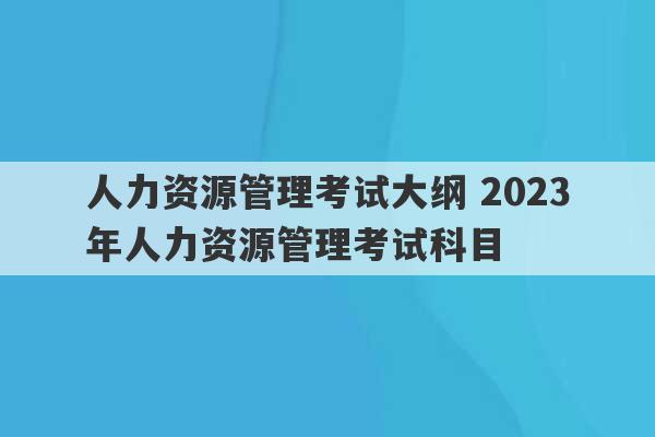 人力资源管理考试大纲 2023
年人力资源管理考试科目