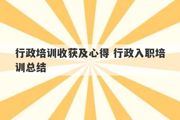 行政培训收获及心得 行政入职培训总结