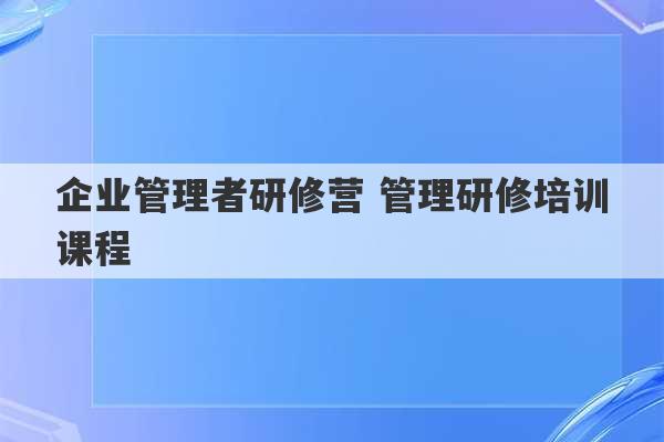 企业管理者研修营 管理研修培训课程