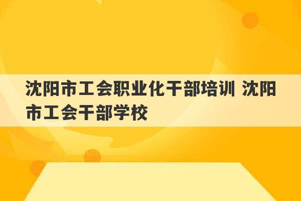 沈阳市工会职业化干部培训 沈阳市工会干部学校