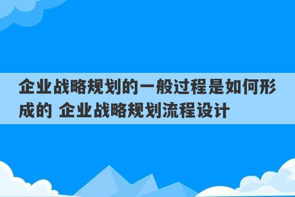 企业战略规划的一般过程是如何形成的 企业战略规划流程设计