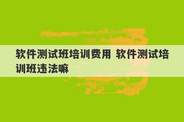 软件测试班培训费用 软件测试培训班违法嘛