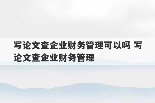 写论文查企业财务管理可以吗 写论文查企业财务管理