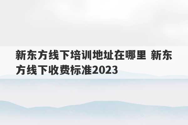 新东方线下培训地址在哪里 新东方线下收费标准2023
