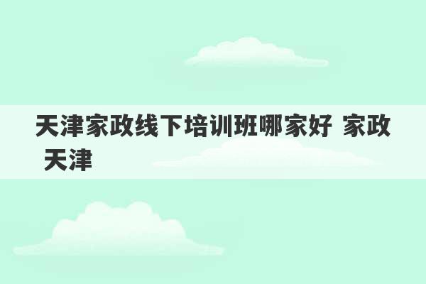 天津家政线下培训班哪家好 家政 天津