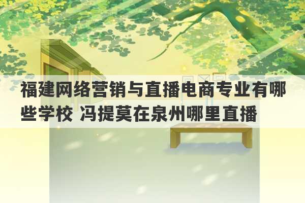 福建网络营销与直播电商专业有哪些学校 冯提莫在泉州哪里直播