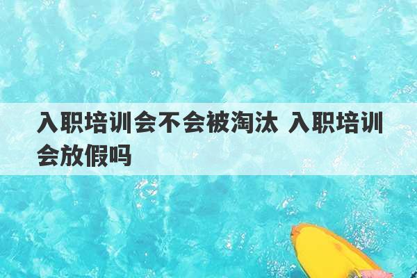 入职培训会不会被淘汰 入职培训会放假吗